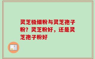 灵芝极细粉与灵芝孢子粉？灵芝粉好，还是灵芝孢子粉好