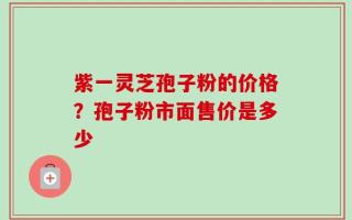 紫一灵芝孢子粉的价格？孢子粉市面售价是多少