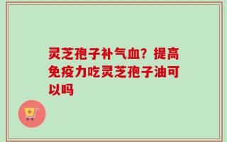 灵芝孢子补气血？提高免疫力吃灵芝孢子油可以吗