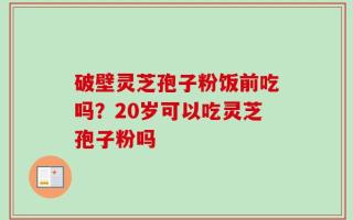 破壁灵芝孢子粉饭前吃吗？20岁可以吃灵芝孢子粉吗