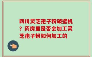 四川灵芝孢子粉破壁机？药房里是否会加工灵芝孢子粉如何加工的
