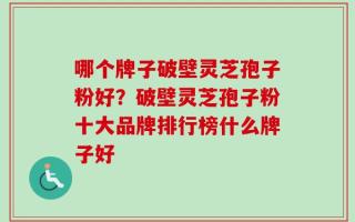 哪个牌子破壁灵芝孢子粉好？破壁灵芝孢子粉十大品牌排行榜什么牌子好
