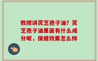 教授讲灵芝孢子油？灵芝孢子油里面有什么成分呢，保健效果怎么样