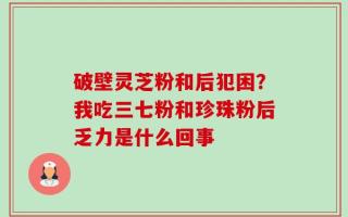 破壁灵芝粉和后犯困？我吃三七粉和珍珠粉后乏力是什么回事