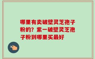 哪里有卖破壁灵芝孢子粉的？紫一破壁灵芝孢子粉到哪里买最好