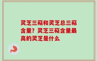 灵芝三萜和灵芝总三萜含量？灵芝三萜含量最高的灵芝是什么