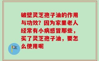 破壁灵芝孢子油的作用与功效？因为家里老人经常有小病感冒那些，买了灵芝孢子油，要怎么使用呢