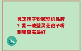 灵芝孢子粉破壁机品牌？紫一破壁灵芝孢子粉到哪里买最好