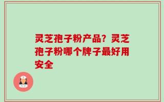 灵芝孢子粉产品？灵芝孢子粉哪个牌子最好用安全