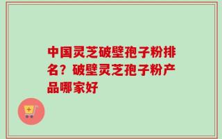 中国灵芝破壁孢子粉排名？破壁灵芝孢子粉产品哪家好