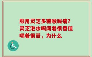服用灵芝多糖喉咙痛？灵芝泡水喝闻着很香但喝着很苦，为什么