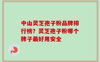 中山灵芝孢子粉品牌排行榜？灵芝孢子粉哪个牌子最好用安全