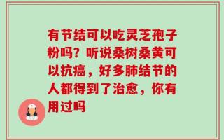 有节结可以吃灵芝孢子粉吗？听说桑树桑黄可以抗癌，好多肺结节的人都得到了治愈，你有用过吗