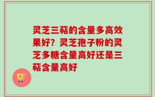 灵芝三萜的含量多高效果好？灵芝孢子粉的灵芝多糖含量高好还是三萜含量高好