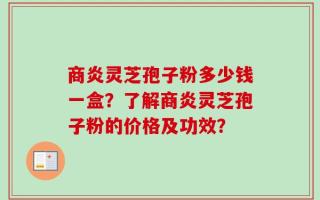商炎灵芝孢子粉多少钱一盒？了解商炎灵芝孢子粉的价格及功效？