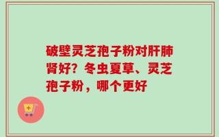 破壁灵芝孢子粉对肝肺肾好？冬虫夏草、灵芝孢子粉，哪个更好