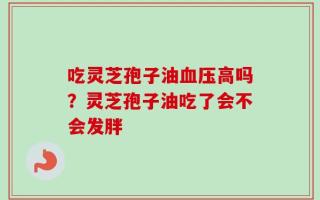 吃灵芝孢子油血压高吗？灵芝孢子油吃了会不会发胖
