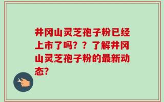 井冈山灵芝孢子粉已经上市了吗？？了解井冈山灵芝孢子粉的最新动态？