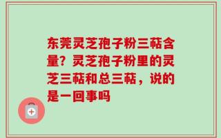 东莞灵芝孢子粉三萜含量？灵芝孢子粉里的灵芝三萜和总三萜，说的是一回事吗