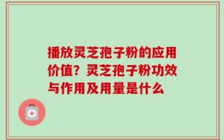 播放灵芝孢子粉的应用价值？灵芝孢子粉功效与作用及用量是什么