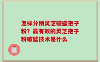 怎样分别灵芝破壁孢子粉？最有效的灵芝孢子粉破壁技术是什么