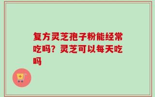 复方灵芝孢子粉能经常吃吗？灵芝可以每天吃吗