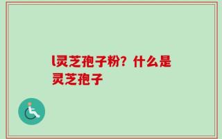 l灵芝孢子粉？什么是灵芝孢子