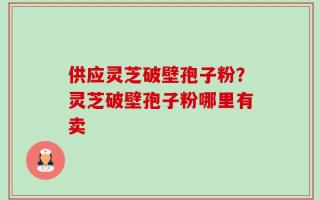 供应灵芝破壁孢子粉？灵芝破壁孢子粉哪里有卖