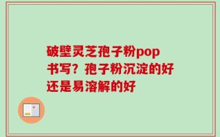 破壁灵芝孢子粉pop书写？孢子粉沉淀的好还是易溶解的好