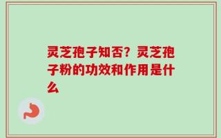 灵芝孢子知否？灵芝孢子粉的功效和作用是什么