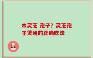 木灵芝 孢子？灵芝孢子煲汤的正确吃法