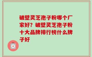 破壁灵芝孢子粉哪个厂家好？破壁灵芝孢子粉十大品牌排行榜什么牌子好