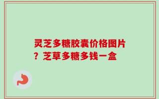 灵芝多糖胶囊价格图片？芝草多糖多钱一盒