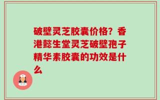 破壁灵芝胶囊价格？香港懿生堂灵芝破壁孢子精华素胶囊的功效是什么