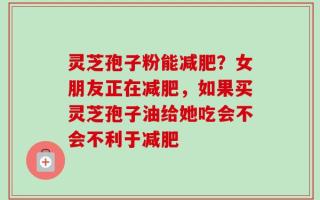 灵芝孢子粉能减肥？女朋友正在减肥，如果买灵芝孢子油给她吃会不会不利于减肥