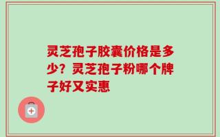 灵芝孢子胶囊价格是多少？灵芝孢子粉哪个牌子好又实惠