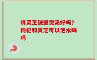 将灵芝破壁煲汤好吗？枸杞和灵芝可以泡水喝吗