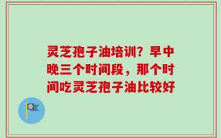 灵芝孢子油培训？早中晚三个时间段，那个时间吃灵芝孢子油比较好