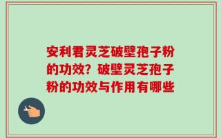 安利君灵芝破壁孢子粉的功效？破壁灵芝孢子粉的功效与作用有哪些