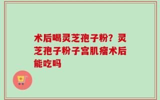 术后喝灵芝孢子粉？灵芝孢子粉子宫肌瘤术后能吃吗