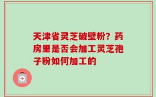 天津省灵芝破壁粉？药房里是否会加工灵芝孢子粉如何加工的