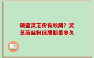 破壁灵芝粉有效期？灵芝菌丝粉保质期是多久