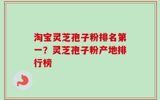 淘宝灵芝孢子粉排名第一？灵芝孢子粉产地排行榜