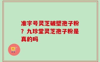 准字号灵芝破壁孢子粉？九珍堂灵芝孢子粉是真的吗