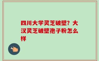 四川大学灵芝破壁？大汉灵芝破壁孢子粉怎么样