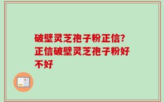 破壁灵芝孢子粉正信？正信破壁灵芝孢子粉好不好