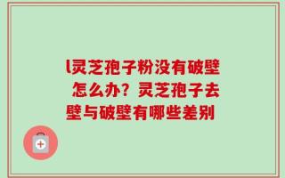 l灵芝孢子粉没有破壁 怎么办？灵芝孢子去壁与破壁有哪些差别
