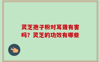 灵芝孢子粉对耳聋有害吗？灵芝的功效有哪些