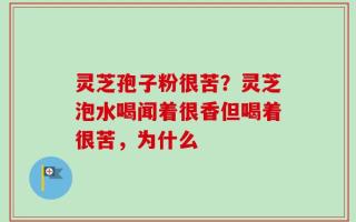 灵芝孢子粉很苦？灵芝泡水喝闻着很香但喝着很苦，为什么