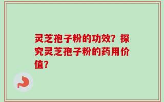 灵芝孢子粉的功效？探究灵芝孢子粉的药用价值？
